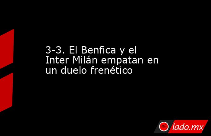 3-3. El Benfica y el Inter Milán empatan en un duelo frenético. Noticias en tiempo real