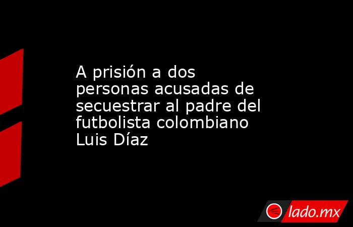 A prisión a dos personas acusadas de secuestrar al padre del futbolista colombiano Luis Díaz. Noticias en tiempo real