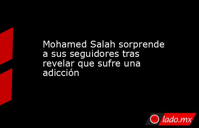 Mohamed Salah sorprende a sus seguidores tras revelar que sufre una adicción. Noticias en tiempo real