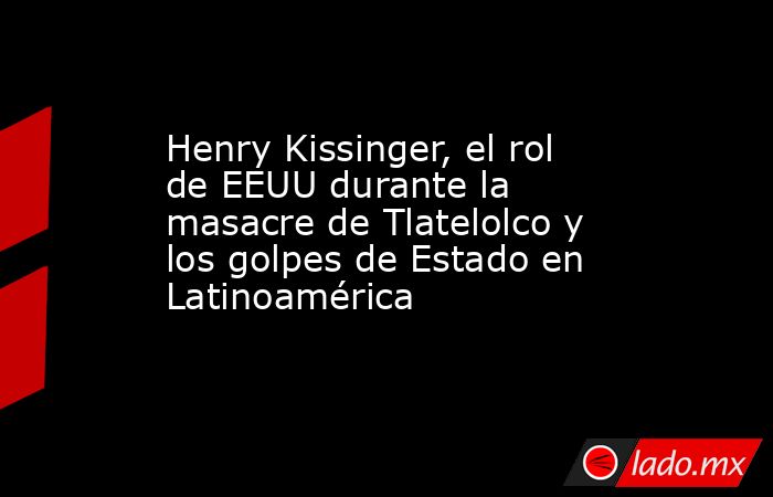 Henry Kissinger, el rol de EEUU durante la masacre de Tlatelolco y los golpes de Estado en Latinoamérica. Noticias en tiempo real