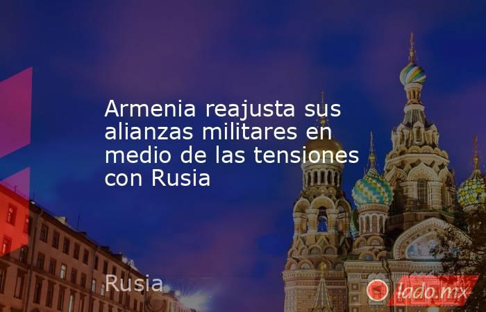 Armenia reajusta sus alianzas militares en medio de las tensiones con Rusia. Noticias en tiempo real