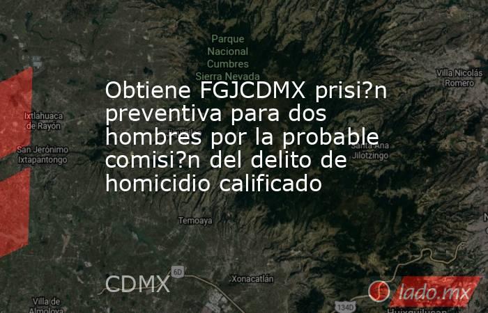 Obtiene FGJCDMX prisi?n preventiva para dos hombres por la probable comisi?n del delito de homicidio calificado. Noticias en tiempo real
