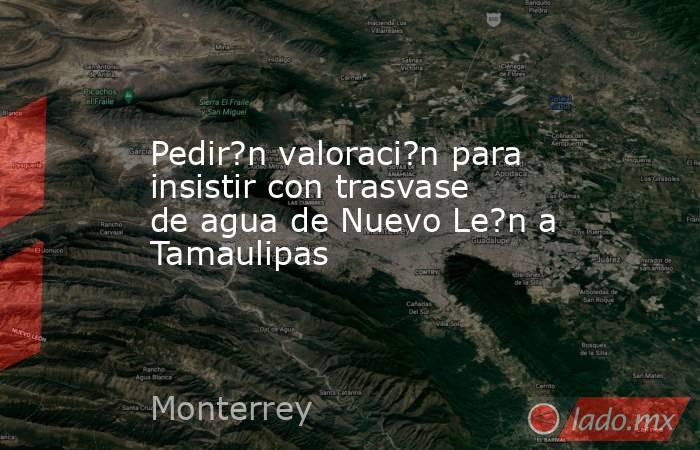 Pedir?n valoraci?n para insistir con trasvase de agua de Nuevo Le?n a Tamaulipas. Noticias en tiempo real