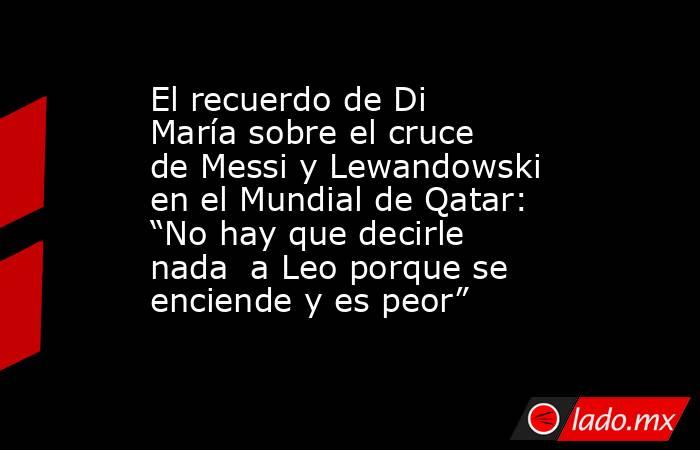 El recuerdo de Di María sobre el cruce de Messi y Lewandowski en el Mundial de Qatar: “No hay que decirle nada  a Leo porque se enciende y es peor”. Noticias en tiempo real