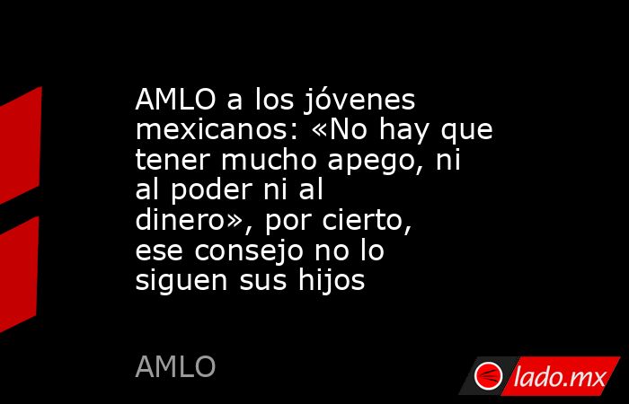 AMLO a los jóvenes mexicanos: «No hay que tener mucho apego, ni al poder ni al dinero», por cierto, ese consejo no lo siguen sus hijos. Noticias en tiempo real
