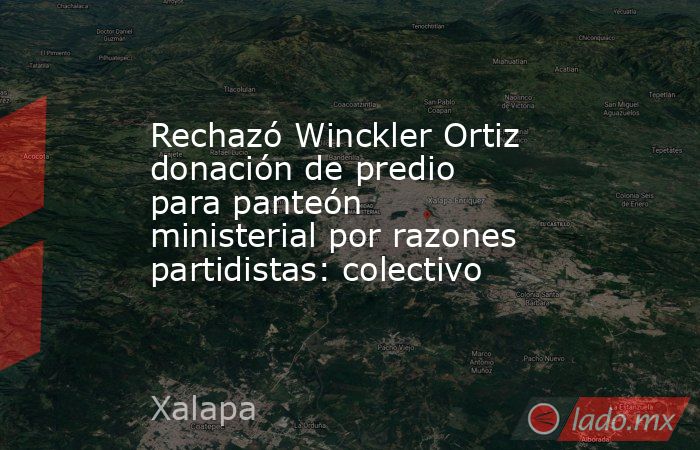 Rechazó Winckler Ortiz donación de predio para panteón ministerial por razones partidistas: colectivo. Noticias en tiempo real
