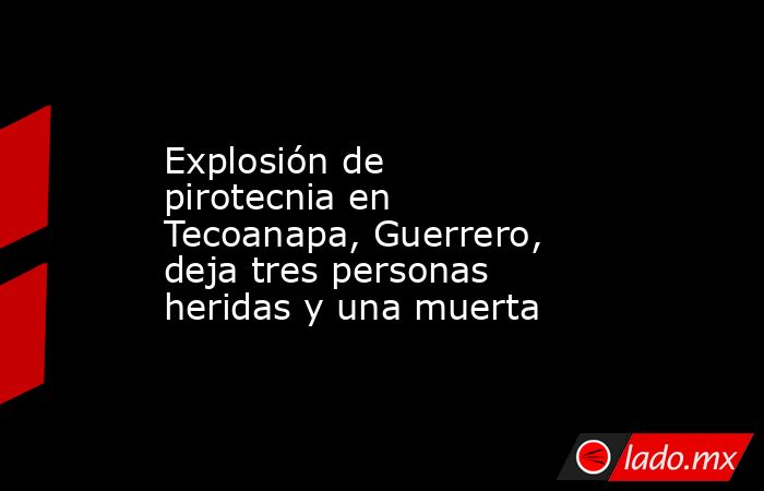 Explosión de pirotecnia en Tecoanapa, Guerrero, deja tres personas heridas y una muerta. Noticias en tiempo real