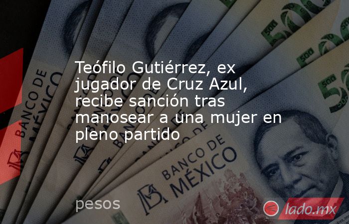 Teófilo Gutiérrez, ex jugador de Cruz Azul, recibe sanción tras manosear a una mujer en pleno partido. Noticias en tiempo real