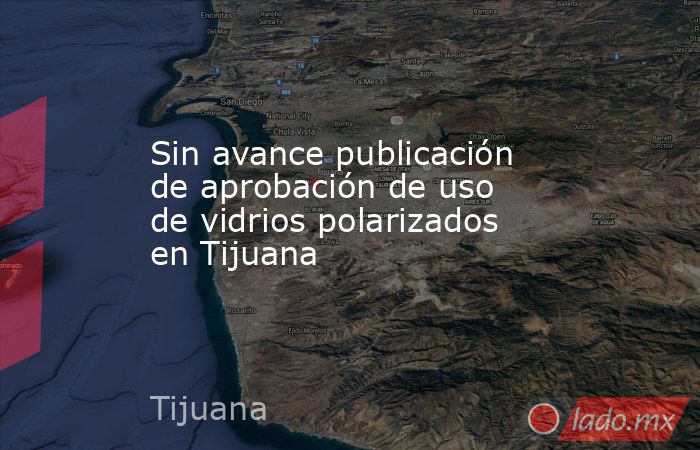 Sin avance publicación de aprobación de uso de vidrios polarizados en Tijuana. Noticias en tiempo real