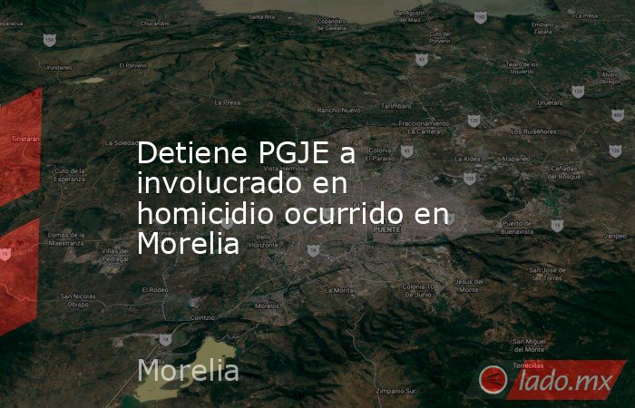 Detiene PGJE a involucrado en homicidio ocurrido en Morelia. Noticias en tiempo real