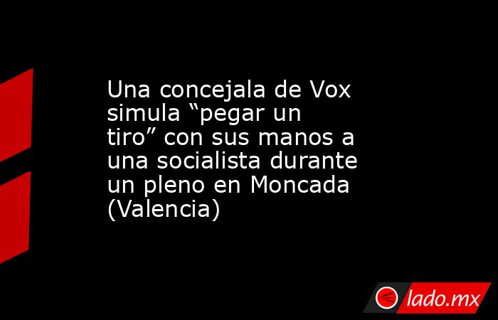 Una concejala de Vox simula “pegar un tiro” con sus manos a una socialista durante un pleno en Moncada (Valencia). Noticias en tiempo real
