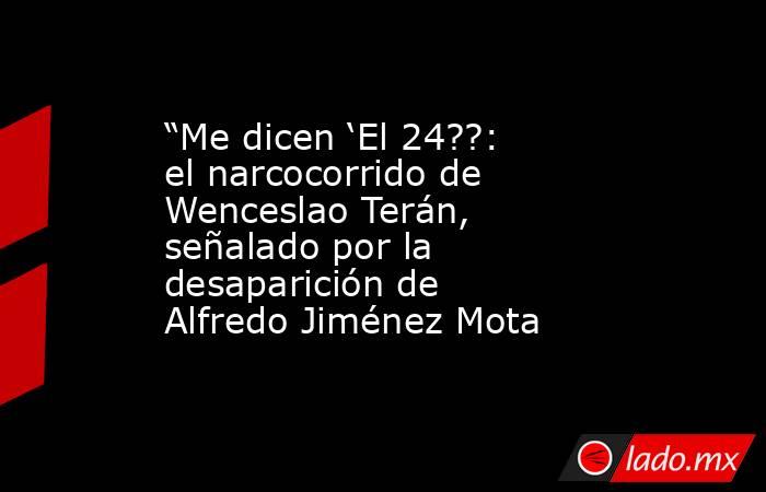 “Me dicen ‘El 24??: el narcocorrido de Wenceslao Terán, señalado por la desaparición de Alfredo Jiménez Mota . Noticias en tiempo real