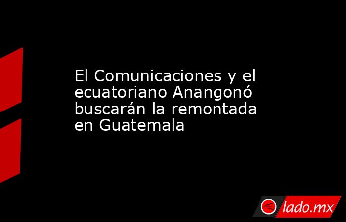 El Comunicaciones y el ecuatoriano Anangonó buscarán la remontada en Guatemala. Noticias en tiempo real