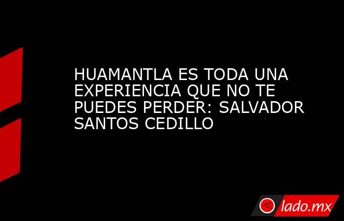 HUAMANTLA ES TODA UNA EXPERIENCIA QUE NO TE PUEDES PERDER: SALVADOR SANTOS CEDILLO. Noticias en tiempo real