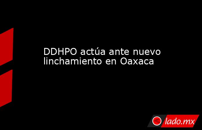 DDHPO actúa ante nuevo linchamiento en Oaxaca. Noticias en tiempo real