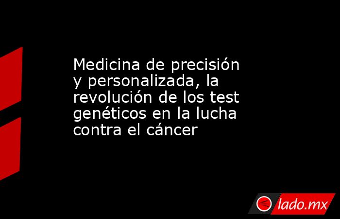 Medicina de precisión y personalizada, la revolución de los test genéticos en la lucha contra el cáncer . Noticias en tiempo real