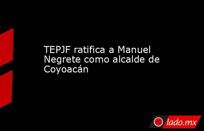 TEPJF ratifica a Manuel Negrete como alcalde de Coyoacán. Noticias en tiempo real