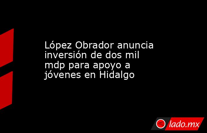 López Obrador anuncia inversión de dos mil mdp para apoyo a jóvenes en Hidalgo. Noticias en tiempo real
