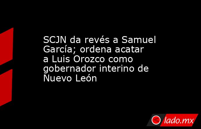 SCJN da revés a Samuel García; ordena acatar a Luis Orozco como gobernador interino de Nuevo León. Noticias en tiempo real
