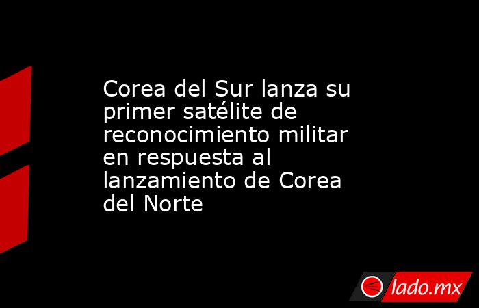 Corea del Sur lanza su primer satélite de reconocimiento militar en respuesta al lanzamiento de Corea del Norte. Noticias en tiempo real