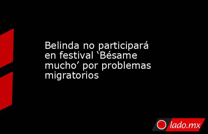 Belinda no participará en festival ‘Bésame mucho’ por problemas migratorios. Noticias en tiempo real
