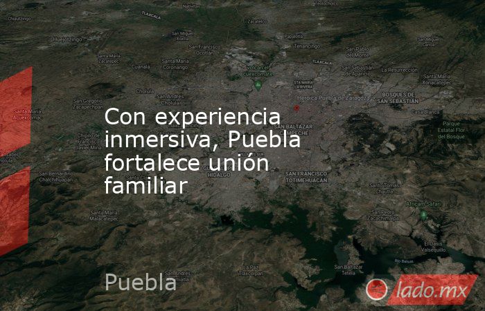 Con experiencia inmersiva, Puebla fortalece unión familiar. Noticias en tiempo real