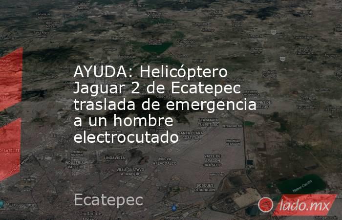 AYUDA: Helicóptero Jaguar 2 de Ecatepec traslada de emergencia a un hombre electrocutado. Noticias en tiempo real
