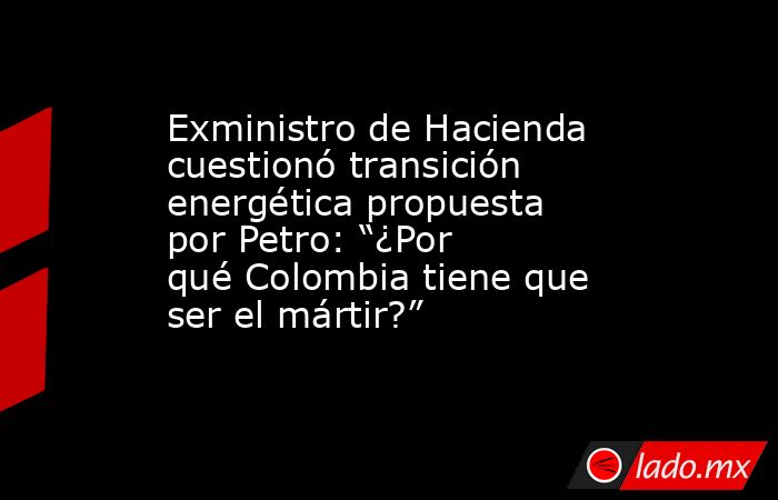 Exministro de Hacienda cuestionó transición energética propuesta por Petro: “¿Por qué Colombia tiene que ser el mártir?”. Noticias en tiempo real
