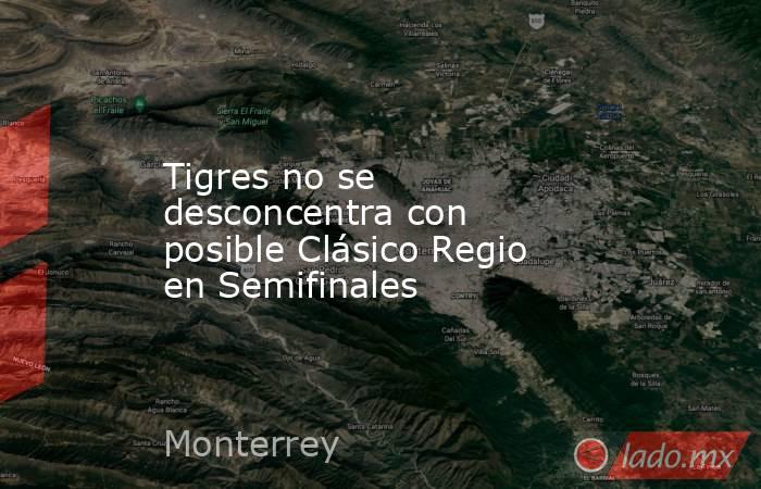 Tigres no se desconcentra con posible Clásico Regio en Semifinales. Noticias en tiempo real