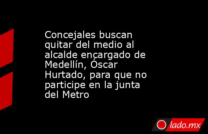 Concejales buscan quitar del medio al alcalde encargado de Medellín, Óscar Hurtado, para que no participe en la junta del Metro. Noticias en tiempo real