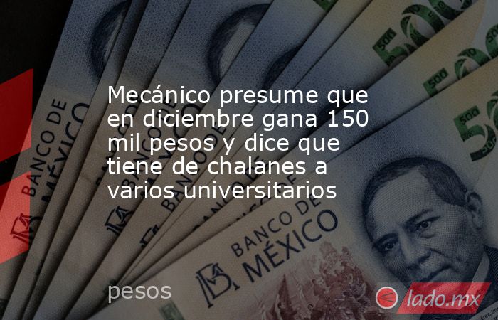 Mecánico presume que en diciembre gana 150 mil pesos y dice que tiene de chalanes a varios universitarios. Noticias en tiempo real