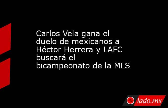 Carlos Vela gana el duelo de mexicanos a Héctor Herrera y LAFC buscará el bicampeonato de la MLS. Noticias en tiempo real