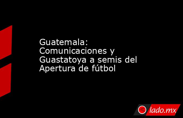 Guatemala: Comunicaciones y Guastatoya a semis del Apertura de fútbol. Noticias en tiempo real