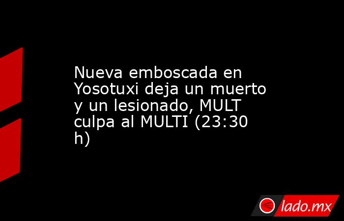 Nueva emboscada en Yosotuxi deja un muerto y un lesionado, MULT culpa al MULTI (23:30 h). Noticias en tiempo real