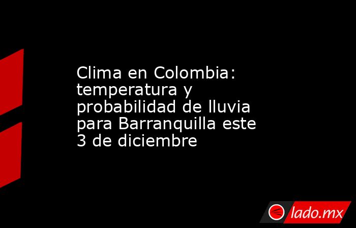 Clima en Colombia: temperatura y probabilidad de lluvia para Barranquilla este 3 de diciembre. Noticias en tiempo real