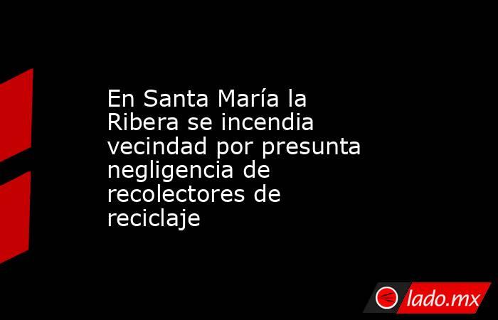 En Santa María la Ribera se incendia vecindad por presunta negligencia de recolectores de reciclaje. Noticias en tiempo real