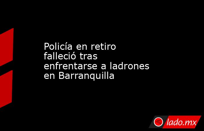 Policía en retiro falleció tras enfrentarse a ladrones en Barranquilla. Noticias en tiempo real