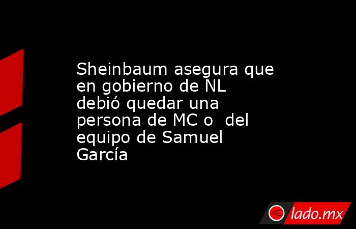 Sheinbaum asegura que en gobierno de NL debió quedar una persona de MC o  del equipo de Samuel García. Noticias en tiempo real