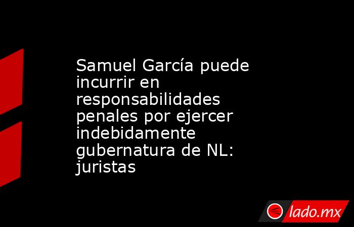Samuel García puede incurrir en responsabilidades penales por ejercer indebidamente gubernatura de NL: juristas. Noticias en tiempo real