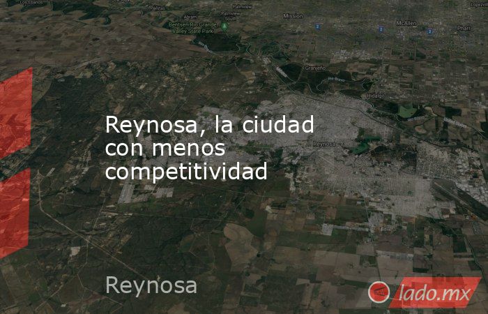 Reynosa, la ciudad con menos competitividad . Noticias en tiempo real