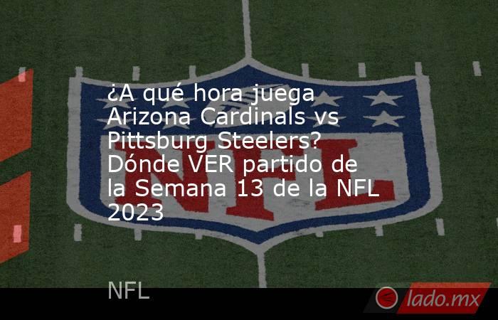¿A qué hora juega Arizona Cardinals vs Pittsburg Steelers? Dónde VER partido de la Semana 13 de la NFL 2023. Noticias en tiempo real