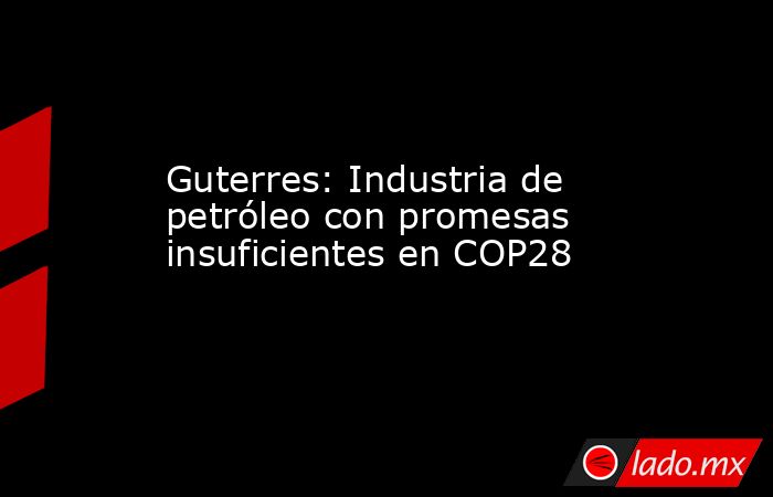 Guterres: Industria de petróleo con promesas insuficientes en COP28. Noticias en tiempo real