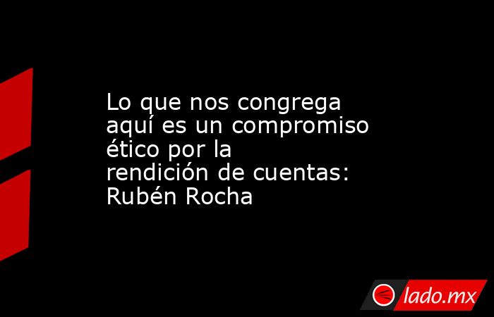 Lo que nos congrega aquí es un compromiso ético por la rendición de cuentas: Rubén Rocha. Noticias en tiempo real