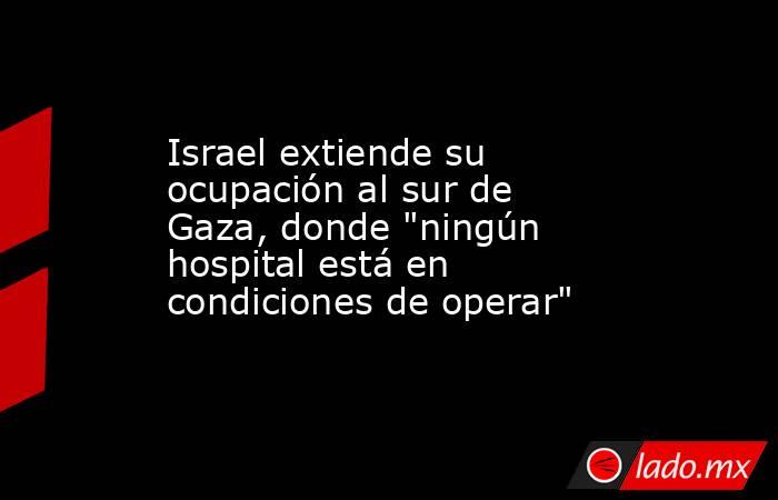 Israel extiende su ocupación al sur de Gaza, donde 