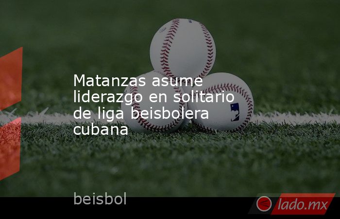 Matanzas asume liderazgo en solitario de liga beisbolera cubana. Noticias en tiempo real