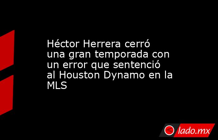 Héctor Herrera cerró una gran temporada con un error que sentenció al Houston Dynamo en la MLS. Noticias en tiempo real