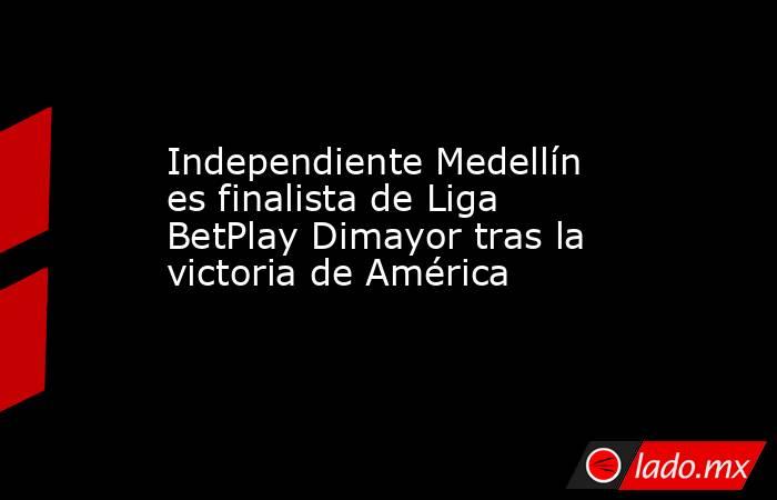 Independiente Medellín es finalista de Liga BetPlay Dimayor tras la victoria de América . Noticias en tiempo real