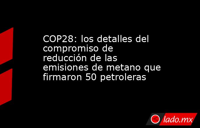 COP28: los detalles del compromiso de reducción de las emisiones de metano que firmaron 50 petroleras. Noticias en tiempo real