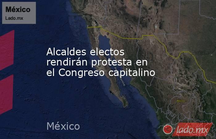 Alcaldes electos rendirán protesta en el Congreso capitalino. Noticias en tiempo real