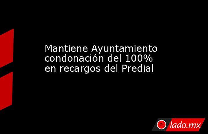 Mantiene Ayuntamiento condonación del 100% en recargos del Predial. Noticias en tiempo real